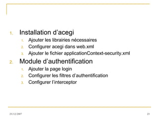 Installation d’acegi Ajouter les librairies nécessaires Configurer acegi dans web.xml Ajouter le fichier applicationContext-security.xml Module d’authentification Ajouter la page login Configurer les filtres d’authentification Configurer l’interceptor 