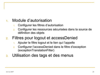 Module d’autorisation Configurer les filtres d’autorisation Configurer les ressources sécurisées dans la source de définition des objets Filtres pour logout et accessDenied Ajouter le filtre logout et le lien qui l’appelle Configurer l’accessDenied dans le filtre d’exception (exceptionTranslationFilter) Utilisation des tags et des menus 