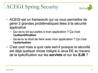 ACEGI Spring Security ACEGI est un framework qui va vous permettre de gérer 2 grandes problématiques liées à la sécurité applicative Qui es-tu toi qui parles à mon application ? Ça c'est l' authentification Qu'as-tu le droit de faire avec mon application ? Ça c'est l' autorisation C'est cool mais à quoi cela sert-il puisque la sécurité est déjà quelque chose intégré à Java EE au travers de la spécification sur les  servlets  et sur les  EJB  ? 