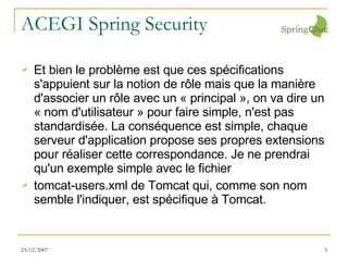 ACEGI Spring Security Et bien le problème est que ces spécifications s'appuient sur la notion de rôle mais que la manière d'associer un rôle avec un « principal », on va dire un « nom d'utilisateur » pour faire simple, n'est pas standardisée. La conséquence est simple, chaque serveur d'application propose ses propres extensions pour réaliser cette correspondance. Je ne prendrai qu'un exemple simple avec le fichier tomcat-users.xml de Tomcat qui, comme son nom semble l'indiquer, est spécifique à Tomcat. 