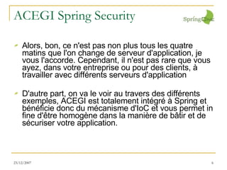 ACEGI Spring Security Alors, bon, ce n'est pas non plus tous les quatre matins que l'on change de serveur d'application, je vous l'accorde. Cependant, il n'est pas rare que vous ayez, dans votre entreprise ou pour des clients, à travailler avec différents serveurs d'application D'autre part, on va le voir au travers des différents exemples, ACEGI est totalement intégré à Spring et bénéficie donc du mécanisme d'IoC et vous permet in fine d'être homogène dans la manière de bâtir et de sécuriser votre application. 