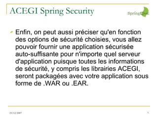 ACEGI Spring Security Enfin, on peut aussi préciser qu'en fonction des options de sécurité choisies, vous allez pouvoir fournir une application sécurisée auto-suffisante pour n'importe quel serveur d'application puisque toutes les informations de sécurité, y compris les librairies ACEGI, seront packagées avec votre application sous forme de .WAR ou .EAR. 