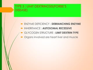 TYPE 3 : LIMIT DEXTRINOSIS(FORBE’S
DISEASE)

 ENZYME DEFICIENCY : DEBRANCHING ENZYME
 INHERITANCE : AUTOSOMAL RECESSIVE
 GLYCOGEN STRUCTURE : LIMIT DEXTRIN TYPE

 Organs involved are heart liver and muscle

 