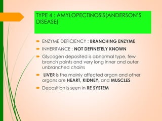 TYPE 4 : AMYLOPECTINOSIS(ANDERSON’S
DISEASE)

 ENZYME DEFICIENCY : BRANCHING ENZYME
 INHERITANCE : NOT DEFINETELY KNOWN
 Glycogen deposited is abnormal type, few
branch points and very long inner and outer
unbranched chains
 LIVER is the mainly affected organ and other
organs are HEART, KIDNEY, and MUSCLES
 Deposition is seen in RE SYSTEM

 