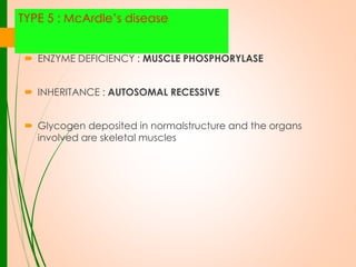 TYPE 5 : McArdle’s disease
 ENZYME DEFICIENCY : MUSCLE PHOSPHORYLASE
 INHERITANCE : AUTOSOMAL RECESSIVE
 Glycogen deposited in normalstructure and the organs
involved are skeletal muscles

 