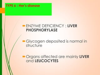 TYPE 6 : Her’s disease

ENZYME DEFICIENCY : LIVER
PHOSPHORYLASE
Glycogen deposited is normal in
structure

Organs affected are mainly LIVER
and LEUCOCYTES

 