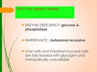 TYPE 1:Von gierke’s disease

 ENZYME DEFICIENCY :glucose-6phosphatase
 INHERITANCE : Autosomal recessive
 Liver cells and intestinal mucosal cells
are fully loaded with glycogen and
metabolically unavailable

 