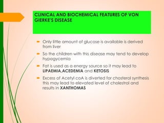 CLINICAL AND BIOCHEMICAL FEATURES OF VON
GIERKE’S DISEASE

 Only little amount of glucose is available is derived
from liver
 So the children with this disease may tend to develop
hypogycemia

 Fat is used as a energy source so it may lead to
LIPAEMIA,ACEDEMIA and KETOSIS
 Excess of Acetyl coA is diverted for chosterol synthesis
this may lead to elevated level of cholestrol and
results in XANTHOMAS

 