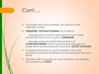 Cont….
 Increased fatty acid synthesis can produce fatty
infiltration of liver
 PERSISTENT HYPOGLYCAEMIA has 2 effects
Hypoglycemia inhibits insulin which in turn inhibits
protein synthesis which results in DWARFISM
Hypoglycemia stimulates the secretion of
CATECHOLAMINES which cause muscle glycogen to
break down producing lactic acid and LACTIC ACIDOSIS
 Increased blood lactic acid competes with urate
excretion by kidneys leading to increased blood uric acid
levels
 Children with increased uric acid synthesis may develop
the symptoms of GOUT

 