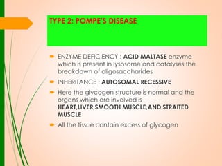 TYPE 2: POMPE’S DISEASE

 ENZYME DEFICIENCY : ACID MALTASE enzyme
which is present in lysosome and catalyses the
breakdown of oligosaccharides
 INHERITANCE : AUTOSOMAL RECESSIVE
 Here the glycogen structure is normal and the
organs which are involved is
HEART,LIVER,SMOOTH MUSCLE,AND STRAITED
MUSCLE

 All the tissue contain excess of glycogen

 