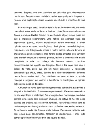 pessoas. Suspeito que eles poderiam ser utilizados para desmascarar
mentirosos. Possuem essa qualidade melhor que qualquer outra pessoa.
Parece uma exploração desse universo de intuição e memória do qual
falei.
     Este caso que estou tentando relatar foi muito comentado, de modo
que talvez você ainda se lembre. Muitas coisas foram especuladas na
época, e muitas dúvidas ficaram no ar. Durante algum tempo (esse em
que a imprensa escarafuncha uma notícia até aparecer outra tão
espetacular quanto), muitos especialistas foram chamados a emitir
opinião sobre o caso: neurologistas, fisiologistas, neuro-fisiologistas,
psiquiatras, um delegado de polícia e muitos outros. Não me lembro se
chegaram a algum consenso, mas foram muitos embates que serviram
para clarear um pouco a opinião pública, manter a audiência em níveis
desejáveis   e   criar   na   cabeça   do   homem       comum   crendices
desnecessárias. Na opinião do delegado, Deus o fez cego para não o
perder de vista, posto que era um futuro assassino. O fisiologista
considerou que Deus, então, poderia tê-lo feito fosforescente, obtendo
dessa forma melhor êxito. Os noticiários mudaram o foco da notícia
principal e pegaram um atalho: a blasfêmia do fisiologista. A opinião
pública deu razão ao delegado.
     A mulher ele havia conhecido no jornal onde trabalhava. Era bonita e
simpática. Muito tímida. Encantou-se quando o viu. Ele estava no melhor
do seu vigor físico e intelectual. Era um sujeito bem humorado e que tinha
sempre uma piada para qualquer situação. Já estava lá há três anos
quando ela chegou. Ela era recém-formada. Não parecia muito com as
mulheres que escolhem jornalismo como profissão, mas, enfim, estava lá.
O conhecera, cada dia ficavam mais íntimos. Ele estava radiante, não
deu tempo para ponderações. Casaram-se rapidamente. Tendo tudo
corrido aparentemente muito bem até aquele dia fatal.

                                                                         2
 