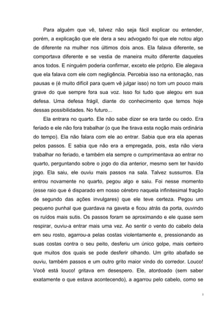 Para alguém que vê, talvez não seja fácil explicar ou entender,
porém, a explicação que ele dera a seu advogado foi que ele notou algo
de diferente na mulher nos últimos dois anos. Ela falava diferente, se
comportava diferente e se vestia de maneira muito diferente daqueles
anos todos. E ninguém poderia confirmar, exceto ele próprio. Ele alegava
que ela falava com ele com negligência. Percebia isso na entonação, nas
pausas e (é muito difícil para quem vê julgar isso) no tom um pouco mais
grave do que sempre fora sua voz. Isso foi tudo que alegou em sua
defesa. Uma defesa frágil, diante do conhecimento que temos hoje
dessas possibilidades. No futuro...
    Ela entrara no quarto. Ele não sabe dizer se era tarde ou cedo. Era
feriado e ele não fora trabalhar (o que lhe tirava esta noção mais ordinária
do tempo). Ela não falara com ele ao entrar. Sabia que era ela apenas
pelos passos. E sabia que não era a empregada, pois, esta não viera
trabalhar no feriado, e também ela sempre o cumprimentava ao entrar no
quarto, perguntando sobre o jogo do dia anterior, mesmo sem ter havido
jogo. Ela saiu, ele ouviu mais passos na sala. Talvez sussurros. Ela
entrou novamente no quarto, pegou algo e saiu. Foi nesse momento
(esse raio que é disparado em nosso cérebro naquela infinitesimal fração
de segundo das ações invulgares) que ele teve certeza. Pegou um
pequeno punhal que guardava na gaveta e ficou atrás da porta, ouvindo
os ruídos mais sutis. Os passos foram se aproximando e ele quase sem
respirar, ouviu-a entrar mais uma vez. Ao sentir o vento do cabelo dela
em seu rosto, agarrou-a pelas costas violentamente e, pressionando as
suas costas contra o seu peito, desferiu um único golpe, mais certeiro
que muitos dos quais se pode desferir olhando. Um grito abafado se
ouviu, também passos e um outro grito maior vindo do corredor. Louco!
Você está louco! gritava em desespero. Ele, atordoado (sem saber
exatamente o que estava acontecendo), a agarrou pelo cabelo, como se

                                                                           3
 