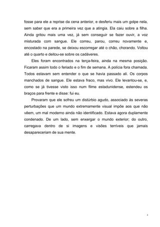 fosse para ele a reprise da cena anterior, e desferiu mais um golpe nela,
sem saber que era a primeira vez que a atingia. Ela caiu sobre a filha.
Ainda gritou mais uma vez, já sem conseguir se fazer ouvir, a voz
misturada com sangue. Ele correu, parou, correu novamente e,
encostado na parede, se deixou escorregar até o chão, chorando. Voltou
até o quarto e deitou-se sobre os cadáveres.
    Eles foram encontrados na terça-feira, ainda na mesma posição.
Ficaram assim todo o feriado e o fim de semana. A polícia fora chamada.
Todos estavam sem entender o que se havia passado ali. Os corpos
manchados de sangue. Ele estava fraco, mas vivo. Ele levantou-se, e,
como se já tivesse visto isso num filme estadunidense, estendeu os
braços para frente e disse: fui eu.
    Provaram que ele sofreu um distúrbio agudo, associado às severas
perturbações que um mundo extremamente visual impõe aos que não
vêem, um mal moderno ainda não identificado. Estava agora duplamente
condenado. De um lado, sem enxergar o mundo exterior; do outro,
carregava dentro de si imagens e visões terríveis que jamais
desapareceriam de sua mente.




                                                                        4
 