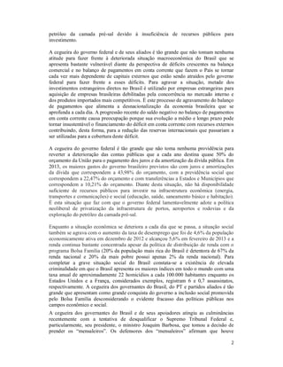 petróleo da camada pré-sal devido à insuficiência de recursos públicos para
investimento.
A cegueira do governo federal e de seus aliados é tão grande que não tomam nenhuma
atitude para fazer frente à deteriorada situação macroeconômica do Brasil que se
apresenta bastante vulnerável diante da perspectiva de déficits crescentes na balança
comercial e no balanço de pagamentos em conta corrente que fazem o Pais se tornar
cada vez mais dependente de capitais externos que estão sendo atraídos pelo governo
federal para fazer frente a esses déficits. Para agravar a situação, metade dos
investimentos estrangeiros diretos no Brasil é utilizado por empresas estrangeiras para
aquisição de empresas brasileiras debilitadas pela concorrência no mercado interno e
dos produtos importados mais competitivos. É este processo de agravamento do balanço
de pagamentos que alimenta a desnacionalização da economia brasileira que se
aprofunda a cada dia. A progressão recente do saldo negativo no balanço de pagamentos
em conta corrente causa preocupação porque sua evolução a médio e longo prazo pode
tornar insustentável o financiamento do déficit em conta corrente com recursos externos
contribuindo, desta forma, para a redução das reservas internacionais que passariam a
ser utilizadas para a cobertura deste déficit.
A cegueira do governo federal é tão grande que não toma nenhuma providência para
reverter a deterioração das contas públicas que a cada ano destina quase 50% do
orçamento da União para o pagamento dos juros e da amortização da dívida pública. Em
2013, os maiores gastos do governo brasileiro previstos são com juros e amortizações
da dívida que correspondem a 43,98% do orçamento, com a previdência social que
correspondem a 22,47% do orçamento e com transferências a Estados e Municípios que
correspondem a 10,21% do orçamento. Diante desta situação, não há disponibilidade
suficiente de recursos públicos para investir na infraestrutura econômica (energia,
transportes e comunicações) e social (educação, saúde, saneamento básico e habitação).
É esta situação que faz com que o governo federal lamentavelmente adote a política
neoliberal de privatização da infraestrutura de portos, aeroportos e rodovias e da
exploração do petróleo da camada pré-sal.
Enquanto a situação econômica se deteriora a cada dia que se passa, a situação social
também se agrava com o aumento da taxa de desemprego que foi de 4,6% da população
economicamente ativa em dezembro de 2012 e alcançou 5,6% em fevereiro de 2013 e a
renda continua bastante concentrada apesar da política de distribuição de renda com o
programa Bolsa Família (20% da população mais rica do Brasil é detentora de 67% da
renda nacional e 20% da mais pobre possui apenas 2% da renda nacional). Para
completar a grave situação social do Brasil constata-se a existência de elevada
criminalidade em que o Brasil apresenta os maiores índices em todo o mundo com uma
taxa anual de aproximadamente 22 homicídios a cada 100.000 habitantes enquanto os
Estados Unidos e a França, considerados exemplos, registram 6 e 0,7 assassinatos,
respectivamente. A cegueira dos governantes do Brasil, do PT e partidos aliados é tão
grande que apresentam como grande conquista do governo a inclusão social promovida
pelo Bolsa Família desconsiderando o evidente fracasso das políticas públicas nos
campos econômico e social.
A cegueira dos governantes do Brasil e de seus apoiadores atingiu as culminâncias
recentemente com a tentativa de desqualificar o Supremo Tribunal Federal e,
particularmente, seu presidente, o ministro Joaquim Barbosa, que tomou a decisão de
prender os “mensaleiros”. Os defensores dos “mensaleiros” afirmam que houve
2

 