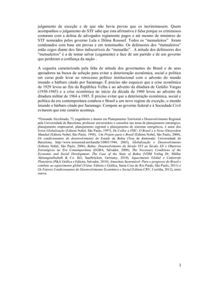 julgamento de exceção e de que não havia provas que os incriminassem. Quem
acompanhou o julgamento do STF sabe que esta afirmativa é falsa porque os criminosos
contaram com a defesa de advogados regiamente pagos e até mesmo de ministros do
STF nomeados pelos governo Lula e Dilma Roussef. Todos os “mensaleiros” foram
condenados com base em provas e em testemunho. Os defensores dos “mensaleiros”
estão cegos diante dos fatos indiscutíveis do “mensalão”. A atitude dos defensores dos
“mensaleiros” é a de tentar salvar (cegamente) a face de um partido e de um governo
que perderam a confiança da nação .
A cegueira caracterizada pela falta de atitude dos governantes do Brasil e de seus
apoiadores na busca de solução para evitar a deterioração econômica, social e política
em curso pode levar ao retrocesso político institucional com o advento do mundo
imundo e bárbaro citado por Saramago. É preciso não esquecer que a crise econômica
de 1929 levou ao fim da República Velha e ao advento da ditadura de Getúlio Vargas
(1930-1945) e a crise econômica no início da década de 1960 levou ao advento da
ditadura militar de 1964 a 1985. É preciso evitar que a deterioração econômica, social e
política da era contemporânea conduza o Brasil a um novo regime de exceção, o mundo
imundo e bárbaro citado por Saramago. Compete ao governo federal e à Sociedade Civil
evitarem que este cenário aconteça.
*Fernando Alcoforado, 73, engenheiro e doutor em Planejamento Territorial e Desenvolvimento Regional
pela Universidade de Barcelona, professor universitário e consultor nas áreas de planejamento estratégico,
planejamento empresarial, planejamento regional e planejamento de sistemas energéticos, é autor dos
livros Globalização (Editora Nobel, São Paulo, 1997), De Collor a FHC- O Brasil e a Nova (Des)ordem
Mundial (Editora Nobel, São Paulo, 1998), Um Projeto para o Brasil (Editora Nobel, São Paulo, 2000),
Os condicionantes do desenvolvimento do Estado da Bahia (Tese de doutorado. Universidade de
Barcelona, http://www.tesisenred.net/handle/10803/1944, 2003), Globalização e Desenvolvimento
(Editora Nobel, São Paulo, 2006), Bahia- Desenvolvimento do Século XVI ao Século XX e Objetivos
Estratégicos na Era Contemporânea (EGBA, Salvador, 2008), The Necessary Conditions of the
Economic and Social Development- The Case of the State of Bahia (VDM Verlag Dr. Müller
Aktiengesellschaft & Co. KG, Saarbrücken, Germany, 2010), Aquecimento Global e Catástrofe
Planetária (P&A Gráfica e Editora, Salvador, 2010), Amazônia Sustentável- Para o progresso do Brasil e
combate ao aquecimento global (Viena- Editora e Gráfica, Santa Cruz do Rio Pardo, São Paulo, 2011) e
Os Fatores Condicionantes do Desenvolvimento Econômico e Social (Editora CRV, Curitiba, 2012), entre
outros.

3

 