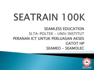 SEATRAIN 100K SEAMLESS EDUCATION SLTA-POLTEK – UNIV/INSTITUT PERANAN ICT UNTUK PERLUASAN AKSES GATOT HP SEAMEO - SEAMOLEC 