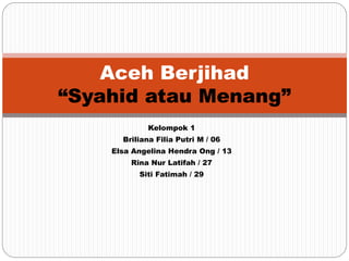 Kelompok 1
Briliana Filia Putri M / 06
Elsa Angelina Hendra Ong / 13
Rina Nur Latifah / 27
Siti Fatimah / 29
Aceh Berjihad
“Syahid atau Menang”
 