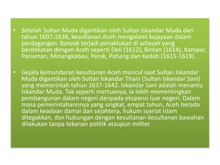 • Setelah Sultan Muda digantikan oleh Sultan Iskandar Muda dari
tahun 1607-1636, kesultanan Aceh mengalami kejayaan dalam
perdagangan. Banyak terjadi penaklukan di wilayah yang
berdekatan dengan Aceh seperti Deli (1612), Bintan (1614), Kampar,
Pariaman, Minangkabau, Perak, Pahang dan Kedah (1615-1619).
• Gejala kemunduran kesultanan Aceh muncul saat Sultan Iskandar
Muda digantikan oleh Sultan Iskandar Thani (Sultan Iskandar Sani)
yang memerintah tahun 1637-1642. Iskandar Sani adalah menantu
Iskandar Muda. Tak seperti mertuanya, ia lebih mementingkan
pembangunan dalam negeri daripada ekspansi luar negeri. Dalam
masa pemerintahannnya yang singkat, empat tahun, Aceh berada
dalam keadaan damai dan sejahtera, hukum syariat Islam
ditegakkan, dan hubungan dengan kesultanan-kesultanan bawahan
dilakukan tanpa tekanan politik ataupun militer.
 