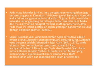 • Pada masa Iskandar Sani ini, ilmu pengetahuan tentang Islam juga
berkembang pesat. Kemajuan ini didukung oleh kehadiran Nuruddin
ar-Raniri, seorang pemimpin tarekat dari Gujarat, India. Nuruddin
menjalin hubungan yang erat dengan Sultan Iskandar Sani. Maka
dari itu, ia kemudian diangkat menjadi mufti (penasehat) Sultan.
Pada masa ini terjadi pertikaian antara golongan bangsawan (Teuku)
dengan golongan agama (Teungku).
• Seusai Iskandar Sani, yang memerintah Aceh berikutnya adalah
empat orang sultanah (sultan perempuan) berturut-turut. Sultanah
yang pertama adalah Safiatuddin Tajul Alam (1641- 1675), janda
Iskandar Sani. Kemudian berturut-turut adalah Sri Ratu
Naqiyatuddin Nurul Alam, Inayat Syah, dan Kamalat Syah. Pada
masa Sultanah Kamalat Syah ini turun fatwa dari Mekah yang
melarang Aceh dipimpin oleh kaum wanita. Pada 1699
pemerintahan Aceh pun dipegang oleh kaum pria kembali.
 