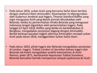 • Pada tahun 1816, sultan Aceh yang bernama Saiful Alam bertikai
dengan Jawharul Alam Aminuddin. Kesempatan ini dipergunakan
oleh Gubernur Jenderal asal Inggris, Thomas Stanford Raffles yang
ingin menguasai Aceh yang belum pernah ditundukkan oleh
Belanda. Ketika itu pemerintahan Hindia Belanda yang menguasai
Indonesia tengah digantikan oleh pemerintahan Inggris. Pada
tanggal 22 April 1818, Raffles yang ketika itu berkedudukan di
Bengkulu, mengadakan perjanjian dagang dengan Aminuddin.
Berkat bantuan pasukan Inggris akhirnya Aminuddin menjadi sultan
Aceh pada tahun 1816, menggantikan Sultan Saiful Alam.
• Pada tahun 1824, pihak Inggris dan Belanda mengadakan perjanjian
di London, Inggris. Traktat London ini berisikan bahwa Inggris dan
Belanda tak boleh mengadakan praktik kolonialisme di Aceh.
Namun, pada 1871, berdasarkan keputusan Traktat Sumatera,
Belanda kemudian berhak memperluas wilayah jajahannya ke Aceh.
 
