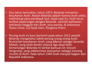 • Dua tahun kemudian, tahun 1873, Belanda menyerbu
kesultanan Aceh. Alasan Belanda adalah karena Aceh selalu
melindungi para pembajak laut. Sejak saat itu, Aceh terus
terlibat peperangan dengan Belanda. Lahirlah pahlawan-
pahlawan tangguh dari Aceh, pria-wanita, di antaranya
Teuku Umar, Cut Nyak Dien, Panglima Polim.
• Perang Aceh ini baru berhenti pada tahun 1912 setelah
Belanda mengetahui taktik perang orang-orang Aceh.
Runtuhlah kesultanan Aceh, yang dikenal sebagai Serambi
Mekah, yang telah berdiri selama tiga abad lebih.
Kemenangan Belanda ini berkat bantuan Dr. Snouck
Horgronje, yang sebelumnya menyamar sebagai seorang
muslim di Aceh. Pada tahun 1945 Aceh menjadi bagian dari
Republik Indonesia.
 