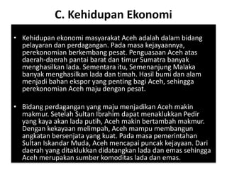 C. Kehidupan Ekonomi
• Kehidupan ekonomi masyarakat Aceh adalah dalam bidang
pelayaran dan perdagangan. Pada masa kejayaannya,
perekonomian berkembang pesat. Penguasaan Aceh atas
daerah-daerah pantai barat dan timur Sumatra banyak
menghasilkan lada. Sementara itu, Semenanjung Malaka
banyak menghasilkan lada dan timah. Hasil bumi dan alam
menjadi bahan ekspor yang penting bagi Aceh, sehingga
perekonomian Aceh maju dengan pesat.
• Bidang perdagangan yang maju menjadikan Aceh makin
makmur. Setelah Sultan Ibrahim dapat menaklukkan Pedir
yang kaya akan lada putih, Aceh makin bertambah makmur.
Dengan kekayaan melimpah, Aceh mampu membangun
angkatan bersenjata yang kuat. Pada masa pemerintahan
Sultan Iskandar Muda, Aceh mencapai puncak kejayaan. Dari
daerah yang ditaklukkan didatangkan lada dan emas sehingga
Aceh merupakan sumber komoditas lada dan emas.
 