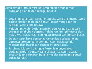Aceh cepat tumbuh menjadi kesultanan besar karena
didukung oleh faktor sebagai berikut:
• Letak ibu kota Aceh sangat strategis, yaitu di pintu gerbang
pelayaran dari India dan Timur Tengah yang akan ke
Malaka, Cina, atau ke Jawa.
• Pelabuhan Aceh (Olele) memiliki persyaratan yang baik
sebagai pelabuhan dagang. Pelabuhan itu terlindung oleh
Pulau We, Pulau Nasi, dan Pulau Breuen dari ombak besar.
• Daerah Aceh kaya dengan tanaman lada sebagai mata
dagangan ekspor yang penting. Aceh sejak dahulu
mengadakan hubungan dagang internasional.
• Jatuhnya Malaka ke tangan Portugis menyebabkan
pedagang Islam banyak yang singgah ke Aceh, apalagi
setelah jalur pelayaran beralih melalui sepanjang pantai
barat Sumatra.
 