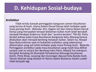 D. Kehidupan Sosial-budaya
Arsitektur
Tidak terlalu banyak peninggalan bangunan zaman Kesultanan
yang tersisa di Aceh. Istana Dalam Darud Donya telah terbakar pada
masa perang Aceh - Belanda. Kini, bagian inti dari Istana Dalam Darud
Donya yang merupakan tempat kediaman Sultan Aceh telah berubah
menjadi Pendapa Gubernur Aceh dan "asrama keraton" TNI AD. Perlu
dicatat bahwa pada masa Kesultanan bangunan batu dilarang karena
ditakutkan akan menjadi benteng melawan Sultan. Selain itu, Masjid
Raya Baiturrahman saat ini bukanlah arsitektur yang sebenarnya
dikarenakan yang asli telah terbakar pada masa Perang Aceh - Belanda.
Peninggalan arsitektur pada masa kesultanan yang masih bisa dilihat
sampai saat ini antara lain Benteng Indra Patra, Masjid Tua Indrapuri,
Komplek Kandang XII (Komplek Pemakaman Keluarga Kesultanan
Aceh), Pinto Khop, Leusong dan Gunongan dipusat Kota Banda Aceh.
Taman Ghairah yang disebut Ar Raniry dalam Bustanus Salatin sudah
tidak berjejak lagi.
 