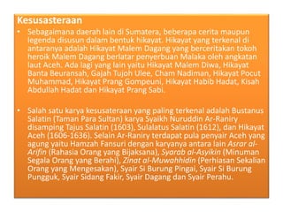 Kesusasteraan
• Sebagaimana daerah lain di Sumatera, beberapa cerita maupun
legenda disusun dalam bentuk hikayat. Hikayat yang terkenal di
antaranya adalah Hikayat Malem Dagang yang berceritakan tokoh
heroik Malem Dagang berlatar penyerbuan Malaka oleh angkatan
laut Aceh. Ada lagi yang lain yaitu Hikayat Malem Diwa, Hikayat
Banta Beuransah, Gajah Tujoh Ulee, Cham Nadiman, Hikayat Pocut
Muhammad, Hikayat Prang Gompeuni, Hikayat Habib Hadat, Kisah
Abdullah Hadat dan Hikayat Prang Sabi.
• Salah satu karya kesusateraan yang paling terkenal adalah Bustanus
Salatin (Taman Para Sultan) karya Syaikh Nuruddin Ar-Raniry
disamping Tajus Salatin (1603), Sulalatus Salatin (1612), dan Hikayat
Aceh (1606-1636). Selain Ar-Raniry terdapat pula penyair Aceh yang
agung yaitu Hamzah Fansuri dengan karyanya antara lain Asrar al-
Arifin (Rahasia Orang yang Bijaksana), Syarab al-Asyikin (Minuman
Segala Orang yang Berahi), Zinat al-Muwahhidin (Perhiasan Sekalian
Orang yang Mengesakan), Syair Si Burung Pingai, Syair Si Burung
Pungguk, Syair Sidang Fakir, Syair Dagang dan Syair Perahu.
 