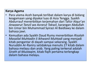 Karya Agama
• Para ulama Aceh banyak terlibat dalam karya di bidang
keagamaan yang dipakai luas di Asia Tengga. Syaikh
Abdurrauf menerbitkan terjemahan dari Tafsir Alqur'an
Anwaarut Tanzil wa Asrarut Takwil, karangan Abdullah
bin Umar bin Muhammad Syirazi Al Baidlawy ke dalam
bahasa jawi.
• Kemudian ada Syaikh Daud Rumy menerbitkan Risalah
Masailal Muhtadin li Ikhwanil Muhtadi yang menjadi
kitab pengantar di dayah sampai sekarang. Syaikh
Nuruddin Ar-Raniry setidaknya menulis 27 kitab dalam
bahasa melayu dan arab. Yang paling terkenal adalah
Sirath al-Mustaqim, kitab fiqih pertama terlengkap
dalam bahasa melayu.
 