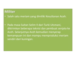 Militer
• Salah satu meriam yang dimiliki Kesultanan Aceh.
• Pada masa Sultan Selim II dari Turki Utsmani,
dikirimkan beberapa teknisi dan pembuat senjata ke
Aceh. Selanjutnya Aceh kemudian menyerap
kemampuan ini dan mampu memproduksi meriam
sendiri dari kuningan.
 