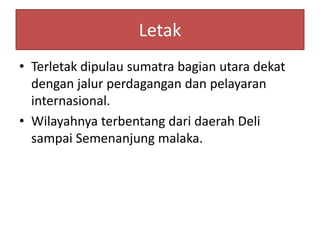 Letak
• Terletak dipulau sumatra bagian utara dekat
dengan jalur perdagangan dan pelayaran
internasional.
• Wilayahnya terbentang dari daerah Deli
sampai Semenanjung malaka.
 
