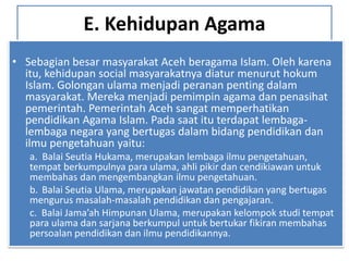 E. Kehidupan Agama
• Sebagian besar masyarakat Aceh beragama Islam. Oleh karena
itu, kehidupan social masyarakatnya diatur menurut hokum
Islam. Golongan ulama menjadi peranan penting dalam
masyarakat. Mereka menjadi pemimpin agama dan penasihat
pemerintah. Pemerintah Aceh sangat memperhatikan
pendidikan Agama Islam. Pada saat itu terdapat lembaga-
lembaga negara yang bertugas dalam bidang pendidikan dan
ilmu pengetahuan yaitu:
a. Balai Seutia Hukama, merupakan lembaga ilmu pengetahuan,
tempat berkumpulnya para ulama, ahli pikir dan cendikiawan untuk
membahas dan mengembangkan ilmu pengetahuan.
b. Balai Seutia Ulama, merupakan jawatan pendidikan yang bertugas
mengurus masalah-masalah pendidikan dan pengajaran.
c. Balai Jama’ah Himpunan Ulama, merupakan kelompok studi tempat
para ulama dan sarjana berkumpul untuk bertukar fikiran membahas
persoalan pendidikan dan ilmu pendidikannya.
 