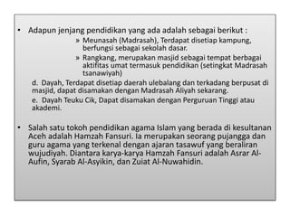 • Adapun jenjang pendidikan yang ada adalah sebagai berikut :
» Meunasah (Madrasah), Terdapat disetiap kampung,
berfungsi sebagai sekolah dasar.
» Rangkang, merupakan masjid sebagai tempat berbagai
aktifitas umat termasuk pendidikan (setingkat Madrasah
tsanawiyah)
d. Dayah, Terdapat disetiap daerah ulebalang dan terkadang berpusat di
masjid, dapat disamakan dengan Madrasah Aliyah sekarang.
e. Dayah Teuku Cik, Dapat disamakan dengan Perguruan Tinggi atau
akademi.
• Salah satu tokoh pendidikan agama Islam yang berada di kesultanan
Aceh adalah Hamzah Fansuri. Ia merupakan seorang pujangga dan
guru agama yang terkenal dengan ajaran tasawuf yang beraliran
wujudiyah. Diantara karya-karya Hamzah Fansuri adalah Asrar Al-
Aufin, Syarab Al-Asyikin, dan Zuiat Al-Nuwahidin.
 