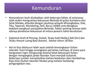 Kemunduran
• Kemunduran Aceh disebabkan oleh beberapa faktor, di antaranya
ialah makin menguatnya kekuasaan Belanda di pulau Sumatera dan
Selat Malaka, ditandai dengan jatuhnya wilayah Minangkabau, Siak,
Tiku, Tapanuli, Mandailing, Deli, Barus (1840) serta Bengkulu
kedalam pangkuan penjajahan Belanda. Faktor penting lainnya ialah
adanya perebutan kekuasaan di antara pewaris tahta kesultanan.
• Diplomat Aceh di Penang. Duduk: Teuku Kadi Malikul Adil (kiri) dan
Teuku Imeum Lueng Bata (kanan). Sekitar tahun 1870an
• Hal ini bisa ditelusuri lebih awal setelah kemangkatan Sultan
Iskandar Tsani hingga serangkaian peristiwa nantinya, di mana para
bangsawan ingin mengurangi kontrol ketat kekuasaan Sultan
dengan mengangkat janda Iskandar Tsani menjadi Sultanah.
Beberapa sumber menyebutkan bahwa ketakutan akan kembalinya
Raja tiran (Sultan Iskandar Muda) yang melatar-belakangi
pengangkatan ratu.
 