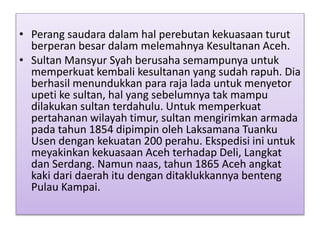 • Perang saudara dalam hal perebutan kekuasaan turut
berperan besar dalam melemahnya Kesultanan Aceh.
• Sultan Mansyur Syah berusaha semampunya untuk
memperkuat kembali kesultanan yang sudah rapuh. Dia
berhasil menundukkan para raja lada untuk menyetor
upeti ke sultan, hal yang sebelumnya tak mampu
dilakukan sultan terdahulu. Untuk memperkuat
pertahanan wilayah timur, sultan mengirimkan armada
pada tahun 1854 dipimpin oleh Laksamana Tuanku
Usen dengan kekuatan 200 perahu. Ekspedisi ini untuk
meyakinkan kekuasaan Aceh terhadap Deli, Langkat
dan Serdang. Namun naas, tahun 1865 Aceh angkat
kaki dari daerah itu dengan ditaklukkannya benteng
Pulau Kampai.
 