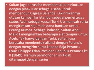 • Sultan juga berusaha membentuk persekutuan
dengan pihak luar sebagai usaha untuk
membendung agresi Belanda. Dikirimkannya
utusan kembali ke Istanbul sebagai pemertegas
status Aceh sebagai vassal Turki Utsmaniyah serta
mengirimkan sejumlah dana bantuan untuk
Perang Krimea. Sebagai balasan, Sultan Abdul
Majid I mengirimkan beberapa alat tempur untuk
Aceh. Tak hanya dengan Turki, sultan juga
berusaha membentuk aliansi dengan Perancis
dengan mengirim surat kepada Raja Perancis
Louis Philippe I dan Presiden Republik Perancis ke
II (1849). Namun permohonan ini tidak
ditanggapi dengan serius.
 