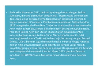 • Pada akhir November 1871, lahirlah apa yang disebut dengan Traktat
Sumatera, di mana disebutkan dengan jelas "Inggris wajib berlepas diri
dari segala unjuk perasaan terhadap perluasan kekuasaan Belanda di
bagian manapun di Sumatera. Pembatasan-pembatasan Traktat London
1824 mengenai Aceh dibatalkan." Sejak itu, usaha-usaha untuk menyerbu
Aceh makin santer disuarakan, baik dari negeri Belanda maupun Batavia.
Para Ulee Balang Aceh dan utusan khusus Sultan ditugaskan untuk
mencari bantuan ke sekutu lama Turki. Namun kondisi saat itu tidak
memungkinkan karena Turki saat itu baru saja berperang dengan Rusia di
Krimea. Usaha bantuan juga ditujukan ke Italia, Perancis hingga Amerika
namun nihil. Dewan Delapan yang dibentuk di Penang untuk meraih
simpati Inggris juga tidak bisa berbuat apa-apa. Dengan alasan ini, Belanda
memantapkan diri menyerah ibukota. Maret 1873, pasukan Belanda
mendarat di Pantai Cermin Meuraksa menandai awal invasi Belanda
Aceh.
 