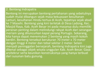 2. Benteng Indrapatra
Benteng ini merupakan benteng pertahanan yang sebetulnya
sudah mulai dibangun sejak masa kekuasaan kesultanan
Lamuri, kesultanan Hindu tertua di Aceh, tepatnya sejak abad
ke 7 Masehi. Benteng yang kini terletak di Desa Ladong, Kec.
Masjid Raya, Kab. Aceh Besar ini pada masanya dulu memiliki
peranan penting dalam melindungi rakyat Aceh dari serangan
meriam yang diluncurkan kapal perang Portugis. Sekarang,
kita hanya dapat menemukan 2 benteng yang masih kokoh
berdiri. Benteng tersebut berukuran 70 meter x 70 meter
dengan tinggi 4 meter dan tebal sekitar 2 meter. Selain
menjadi peninggalan bersejarah, benteng Indrapatra kini juga
dikenal sebagai objek wisata unggulan Kab. Aceh Besar. Gaya
arsitekrur serta keunikan konstruksinya yang hanya terbuat
dari susunan batu gunung.
 