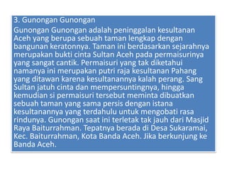3. Gunongan Gunongan
Gunongan Gunongan adalah peninggalan kesultanan
Aceh yang berupa sebuah taman lengkap dengan
bangunan keratonnya. Taman ini berdasarkan sejarahnya
merupakan bukti cinta Sultan Aceh pada permaisurinya
yang sangat cantik. Permaisuri yang tak diketahui
namanya ini merupakan putri raja kesultanan Pahang
yang ditawan karena kesultanannya kalah perang. Sang
Sultan jatuh cinta dan mempersuntingnya, hingga
kemudian si permaisuri tersebut meminta dibuatkan
sebuah taman yang sama persis dengan istana
kesultanannya yang terdahulu untuk mengobati rasa
rindunya. Gunongan saat ini terletak tak jauh dari Masjid
Raya Baiturrahman. Tepatnya berada di Desa Sukaramai,
Kec. Baiturrahman, Kota Banda Aceh. Jika berkunjung ke
Banda Aceh.
 