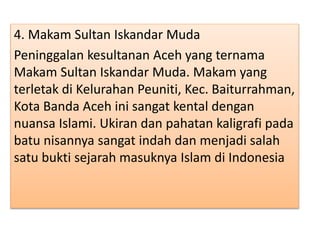 4. Makam Sultan Iskandar Muda
Peninggalan kesultanan Aceh yang ternama
Makam Sultan Iskandar Muda. Makam yang
terletak di Kelurahan Peuniti, Kec. Baiturrahman,
Kota Banda Aceh ini sangat kental dengan
nuansa Islami. Ukiran dan pahatan kaligrafi pada
batu nisannya sangat indah dan menjadi salah
satu bukti sejarah masuknya Islam di Indonesia
 
