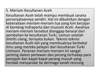 5. Meriam Kesultanan Aceh
Kesultanan Aceh telah mampu membuat sarana
persenjataannya sendiri. Hal ini dibuktikan dengan
keberadaan meriam-meriam tua yang kini berjajar
di benteng Indraparta dan musium Aceh. Awalnya
meriam-meriam tersebut dianggap berasal dari
pembelian ke kesultanan Turki, namun setelah
diteliti ulang, ternyata bukan. Teknisi-teknisi
kesultanan Aceh-lah yang membuatnya berbekal
ilmu yang mereka pelajari dari kesultanan Turki
Ustmani. Peranan meriam-meriam ini sangat
penting dalam perlawan dan perang terhadap para
penjajah dan kapal-kapal perang musuh yang
hendak menyandar ke dermaga tanah rencong
 