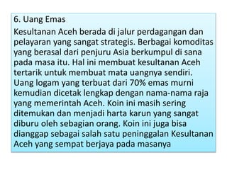 6. Uang Emas
Kesultanan Aceh berada di jalur perdagangan dan
pelayaran yang sangat strategis. Berbagai komoditas
yang berasal dari penjuru Asia berkumpul di sana
pada masa itu. Hal ini membuat kesultanan Aceh
tertarik untuk membuat mata uangnya sendiri.
Uang logam yang terbuat dari 70% emas murni
kemudian dicetak lengkap dengan nama-nama raja
yang memerintah Aceh. Koin ini masih sering
ditemukan dan menjadi harta karun yang sangat
diburu oleh sebagian orang. Koin ini juga bisa
dianggap sebagai salah satu peninggalan Kesultanan
Aceh yang sempat berjaya pada masanya
 