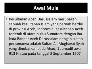 Awal Mula
• Kesultanan Aceh Darussalam merupakan
sebuah kesultanan Islam yang pernah berdiri
di provinsi Aceh, Indonesia. Kesultanan Aceh
terletak di utara pulau Sumatera dengan ibu
kota Bandar Aceh Darussalam dengan sultan
pertamanya adalah Sultan Ali Mughayat Syah
yang dinobatkan pada Ahad, 1 Jumadil awal
913 H atau pada tanggal 8 September 1507
 