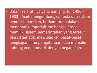 • Dalam sejarahnya yang panjang itu (1496 -
1903), Aceh mengembangkan pola dan sistem
pendidikan militer, berkomitmen dalam
menentang imperialisme bangsa Eropa,
memiliki sistem pemerintahan yang teratur
dan sistematik, mewujudkan pusat-pusat
pengkajian ilmu pengetahuan, dan menjalin
hubungan diplomatik dengan negara lain.
 