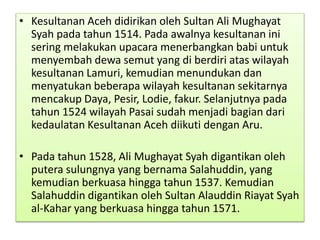 • Kesultanan Aceh didirikan oleh Sultan Ali Mughayat
Syah pada tahun 1514. Pada awalnya kesultanan ini
sering melakukan upacara menerbangkan babi untuk
menyembah dewa semut yang di berdiri atas wilayah
kesultanan Lamuri, kemudian menundukan dan
menyatukan beberapa wilayah kesultanan sekitarnya
mencakup Daya, Pesir, Lodie, fakur. Selanjutnya pada
tahun 1524 wilayah Pasai sudah menjadi bagian dari
kedaulatan Kesultanan Aceh diikuti dengan Aru.
• Pada tahun 1528, Ali Mughayat Syah digantikan oleh
putera sulungnya yang bernama Salahuddin, yang
kemudian berkuasa hingga tahun 1537. Kemudian
Salahuddin digantikan oleh Sultan Alauddin Riayat Syah
al-Kahar yang berkuasa hingga tahun 1571.
 