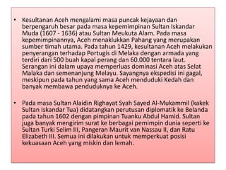 • Kesultanan Aceh mengalami masa puncak kejayaan dan
berpengaruh besar pada masa kepemimpinan Sultan Iskandar
Muda (1607 - 1636) atau Sultan Meukuta Alam. Pada masa
kepemimpinannya, Aceh menaklukkan Pahang yang merupakan
sumber timah utama. Pada tahun 1429, kesultanan Aceh melakukan
penyerangan terhadap Portugis di Melaka dengan armada yang
terdiri dari 500 buah kapal perang dan 60.000 tentara laut.
Serangan ini dalam upaya memperluas dominasi Aceh atas Selat
Malaka dan semenanjung Melayu. Sayangnya ekspedisi ini gagal,
meskipun pada tahun yang sama Aceh menduduki Kedah dan
banyak membawa penduduknya ke Aceh.
• Pada masa Sultan Alaidin Righayat Syah Sayed Al-Mukammil (kakek
Sultan Iskandar Tua) didatangkan perutusan diplomatik ke Belanda
pada tahun 1602 dengan pimpinan Tuanku Abdul Hamid. Sultan
juga banyak mengirim surat ke berbagai pemimpin dunia seperti ke
Sultan Turki Selim III, Pangeran Maurit van Nassau II, dan Ratu
Elizabeth III. Semua ini dilakukan untuk memperkuat posisi
kekuasaan Aceh yang miskin dan lemah.
 