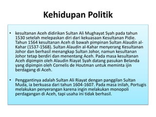Kehidupan Politik
• kesultanan Aceh didirikan Sultan Ali Mughayat Syah pada tahun
1530 setelah melepaskan diri dari kekuasaan Kesultanan Pidie.
Tahun 1564 kesultanan Aceh di bawah pimpinan Sultan Alaudin al-
Kahar (1537-1568). Sultan Alaudin al-Kahar menyerang Kesultanan
Johor dan berhasil menangkap Sultan Johor, namun kesultanan
Johor tetap berdiri dan menentang Aceh. Pada masa kesultanan
Aceh dipimpin oleh Alaudin Riayat Syah datang pasukan Belanda
yang dipimpin oleh Cornelis de Houtman untuk meminta ijin
berdagang di Aceh.
• Penggantinya adalah Sultan Ali Riayat dengan panggilan Sultan
Muda, ia berkuasa dari tahun 1604-1607. Pada masa inilah, Portugis
melakukan penyerangan karena ingin melakukan monopoli
perdagangan di Aceh, tapi usaha ini tidak berhasil.
 