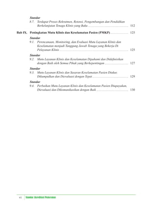 vi Standar Akreditasi Puskesmas
Standar
8.7. Terdapat Proses Rekrutmen, Retensi, Pengembangan dan Pendidikan
Berkelanjutan Tenaga Klinis yang Baku 112
Bab IX. Peningkatan Mutu Klinis dan Keselamatan Pasien (PMKP) 125
Standar
9.1. Perencanaan, Monitoring, dan Evaluasi Mutu Layanan Klinis dan
Keselamatan menjadi Tanggung Jawab Tenaga yang Bekerja Di
Pelayanan Klinis 125
Standar
9.2. Mutu Layanan Klinis dan Keselamatan Dipahami dan Dideﬁnisikan
dengan Baik oleh Semua Pihak yang Berkepentingan 127
Standar
9.3. Mutu Layanan Klinis dan Sasaran Keselamatan Pasien Diukur,
Dikumpulkan dan Dievaluasi dengan Tepat 129
Standar
9.4. Perbaikan Mutu Layanan Klinis dan Keselamatan Pasien Diupayakan,
Dievaluasi dan Dikomunikasikan dengan Baik 130
 