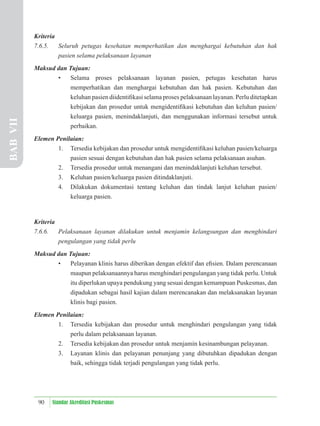 90 Standar Akreditasi Puskesmas
Kriteria
7.6.5. Seluruh petugas kesehatan memperhatikan dan menghargai kebutuhan dan hak
pasien selama pelaksanaan layanan
Maksud dan Tujuan:
• Selama proses pelaksanaan layanan pasien, petugas kesehatan harus
memperhatikan dan menghargai kebutuhan dan hak pasien. Kebutuhan dan
keluhan pasien diidentiﬁkasi selama proses pelaksanaan layanan. Perlu ditetapkan
kebijakan dan prosedur untuk mengidentiﬁkasi kebutuhan dan keluhan pasien/
keluarga pasien, menindaklanjuti, dan menggunakan informasi tersebut untuk
perbaikan.
Elemen Penilaian:
1. Tersedia kebijakan dan prosedur untuk mengidentiﬁkasi keluhan pasien/keluarga
pasien sesuai dengan kebutuhan dan hak pasien selama pelaksanaan asuhan.
2. Tersedia prosedur untuk menangani dan menindaklanjuti keluhan tersebut.
3. Keluhan pasien/keluarga pasien ditindaklanjuti.
4. Dilakukan dokumentasi tentang keluhan dan tindak lanjut keluhan pasien/
keluarga pasien.
Kriteria
7.6.6. Pelaksanaan layanan dilakukan untuk menjamin kelangsungan dan menghindari
pengulangan yang tidak perlu
Maksud dan Tujuan:
• Pelayanan klinis harus diberikan dengan efektif dan eﬁsien. Dalam perencanaan
maupun pelaksanaannya harus menghindari pengulangan yang tidak perlu. Untuk
itu diperlukan upaya pendukung yang sesuai dengan kemampuan Puskesmas, dan
dipadukan sebagai hasil kajian dalam merencanakan dan melaksanakan layanan
klinis bagi pasien.
Elemen Penilaian:
1. Tersedia kebijakan dan prosedur untuk menghindari pengulangan yang tidak
perlu dalam pelaksanaan layanan.
2. Tersedia kebijakan dan prosedur untuk menjamin kesinambungan pelayanan.
3. Layanan klinis dan pelayanan penunjang yang dibutuhkan dipadukan dengan
baik, sehingga tidak terjadi pengulangan yang tidak perlu.
BAB
VII
 
